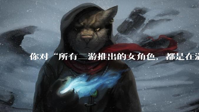 你对“所有二游推出的女角色，都是在满足男玩家的性幻想！”这句话怎么看？